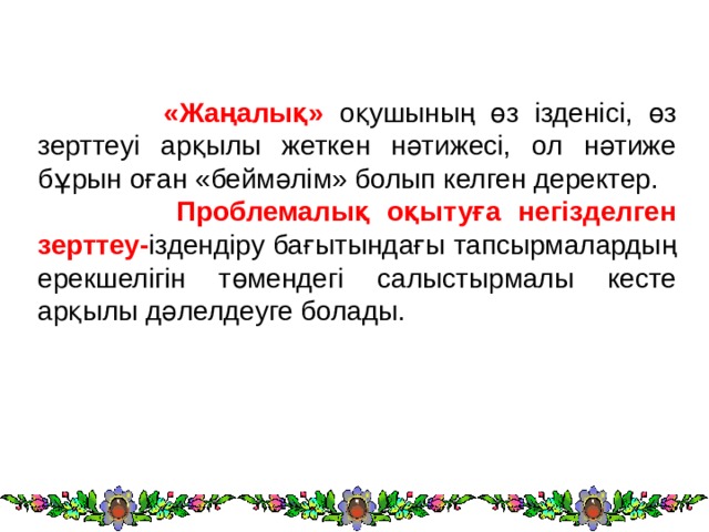  «Жаңалық» оқушының өз ізденісі, өз зерттеуі арқылы жеткен нәтижесі, ол нәтиже бұрын оған «беймәлім» болып келген деректер.  Проблемалық оқытуға негізделген зерттеу- іздендіру бағытындағы тапсырмалардың ерекшелігін төмендегі салыстырмалы кесте арқылы дәлелдеуге болады. 
