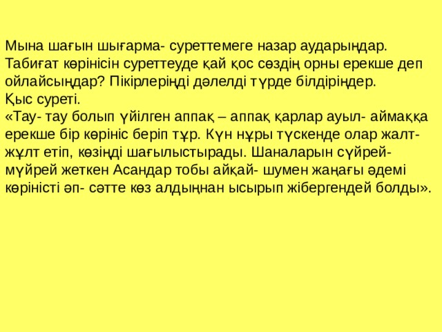 Мына шағын шығарма- суреттемеге назар аударыңдар. Табиғат көрінісін суреттеуде қай қос сөздің орны ерекше деп ойлайсыңдар? Пікірлеріңді дәлелді түрде білдіріңдер. Қыс суреті. «Тау- тау болып үйілген аппақ – аппақ қарлар ауыл- аймаққа ерекше бір көрініс беріп тұр. Күн нұры түскенде олар жалт- жұлт етіп, көзіңді шағылыстырады. Шаналарын сүйрей- мүйрей жеткен Асандар тобы айқай- шумен жаңағы әдемі көріністі әп- сәтте көз алдыңнан ысырып жібергендей болды». 