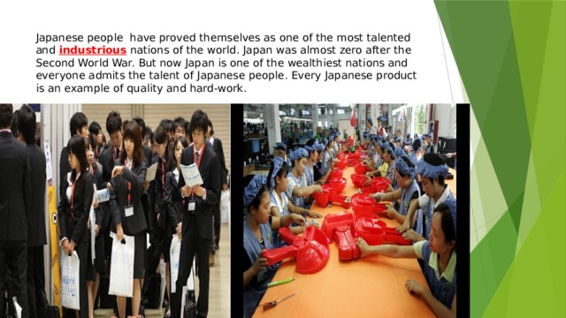 Japanese people have proved themselves as one of the most talented and industrious  nations of the world. Japan was almost zero after the Second World War. But now Japan is one of the wealthiest nations and everyone admits the talent of Japanese people. Every Japanese product is an example of quality and hard-work. 