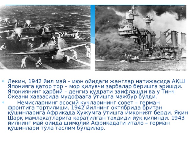 Лекин, 1942 йил май – июн ойидаги жанглар натижасида АҚШ Японияга қатор тор – мор қилувчи зарбалар беришга эришди. Япониянинг ҳарбий – денгиз қудрати заифлашди ва у Тинч Океани хавзасида мудофаага ўтишга мажбур бўлди.  Немисларнинг асосий кучларининг совет – герман фронтига тортилиши, 1942 йилнинг октябрида британ қўшинларига Африкада Ҳужумга ўтишга имконият берди. Яқин Шарқ мамлакатларига қаратилган таҳдиди йўқ қилинди. 1943 йилнинг май ойида шимолий Африкадаги итало – герман қўшинлари тўла таслим бўлдилар. 