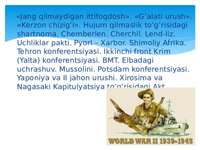  «Jang qilmaydigan ittifoqdosh». «G’alati urush». «Kerzon chizig’i». Hujum qilmaslik to’g’risidagi shartnoma. Chemberlen. Cherchil. Lend-liz. Uchliklar pakti. Pyorl – Xarbor. Shimoliy Afrika. Tehron konferentsiyasi. Ikkinchi front Krim (Yalta) konferentsiyasi. BMT. Elbadagi uchrashuv. Mussolini. Potsdam konferentsiyasi. Yaponiya va II jahon urushi. Xirosima va Nagasaki Kapitulyatsiya to’g’risidagi Akt. 