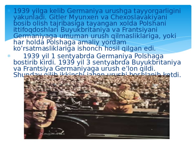 1939 yilga kelib Germaniya urushga tayyorgarligini yakunladi. Gitler Myunxen va Chexoslavakiyani bosib olish tajribasiga tayangan xolda Polshani ittifoqdoshlari Buyukbritaniya va Frantsiyani Germaniyaga umuman urush qilmasliklariga, yoki har holda Polshaga amaliy yordam ko’rsatmasliklariga ishonch hosil qilgan edi.  1939 yil 1 sentyabrda Germaniya Polshaga bostirib kirdi. 1939 yil 3 sentyabrda Buyukbritaniya va Frantsiya Germaniyaga urush e’lon qildi. Shunday qilib ikkinchi jahon urushi boshlanib ketdi. 