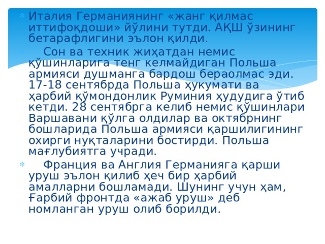 Италия Германиянинг «жанг қилмас иттифоқдоши» йўлини тутди. АҚШ ўзининг бетарафлигини эълон қилди.  Сон ва техник жиҳатдан немис қўшинларига тенг келмайдиган Польша армияси душманга бардош бераолмас эди. 17-18 сентябрда Польша ҳукумати ва ҳарбий қўмондонлик Руминия ҳудудига ўтиб кетди. 28 сентябрга келиб немис қўшинлари Варшавани қўлга олдилар ва октябрнинг бошларида Польша армияси қаршилигининг охирги нуқталарини бостирди. Польша мағлубиятга учради.  Франция ва Англия Германияга қарши уруш эълон қилиб ҳеч бир ҳарбий амалларни бошламади. Шунинг учун ҳам, Ғарбий фронтда «ажаб уруш» деб номланган уруш олиб борилди. 