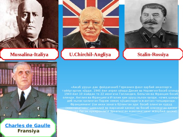 U.Chirchil-Angliya Mussalina-Italiya Stalin-Rossiya Mussalina-Italiya «Ажаб уруш» дан фойдаланиб Германия фаол ҳарбий амалларга тайёргарлик кўрди. 1940 йил апрел ойида Дания ва Норвегия босиб олинди. 1940 йил 10 майдан то 22 июнгача Голландия, Бельгия ва Франция босиб олинди. Англия ва Францияга Италия ҳам уруш эълон қилди. «очиқ шаҳар» деб эълон қилинган Париж немис қўшинларига жангсиз топширилди. Франциянинг ўзи икки зонага бўлинган эди: босиб олинган ҳудуд (мамлакатнинг шимолий ва марказий қисми) ва босиб олинмаган қисми (Маршал Петэн хукмронлиги ўрнатилган мамлакатнинг жанубий қисми).   Charles de Gaulle   Fransiya 