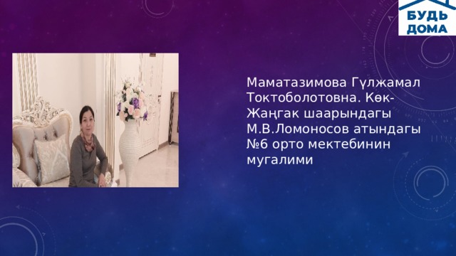 Маматазимова Гүлжамал Токтоболотовна. Көк-Жаңгак шаарындагы М.В.Ломоносов атындагы №6 орто мектебинин мугалими 