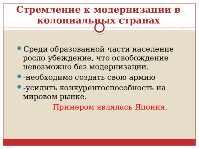 Стремление к модернизации в колониальных странах Среди образованной части население росло убеждение, что освобождение невозможно без модернизации. -необходимо создать свою армию -усилить конкурентоспособность на мировом рынке.  Примером являлась Япония. 