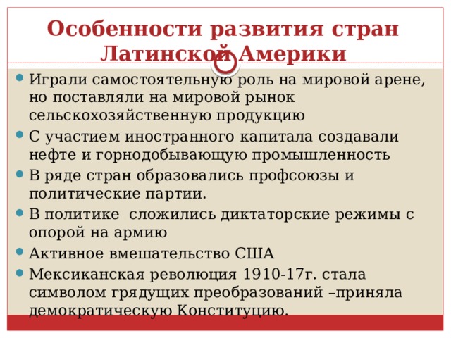 Особенности развития стран Латинской Америки Играли самостоятельную роль на мировой арене, но поставляли на мировой рынок сельскохозяйственную продукцию С участием иностранного капитала создавали нефте и горнодобывающую промышленность В ряде стран образовались профсоюзы и политические партии. В политике сложились диктаторские режимы с опорой на армию Активное вмешательство США Мексиканская революция 1910-17г. стала символом грядущих преобразований –приняла демократическую Конституцию. 
