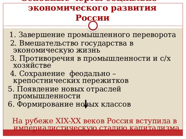 Основные черты социально – экономического развития России  1. Завершение промышленного переворота  2. Вмешательство государства в экономическую жизнь  3. Противоречия в промышленности и с/х хозяйстве  4. Сохранение феодально – крепостнических пережитков 5. Появление новых отраслей промышленности 6. Формирование новых классов  На рубеже XIX-XX веков Россия вступила в империалистическую стадию капитализма 
