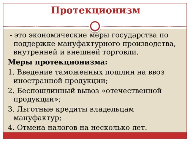 Протекционизм  - это экономические меры государства по поддержке мануфактурного производства, внутренней и внешней торговли. Меры протекционизма: 1. Введение таможенных пошлин на ввоз иностранной продукции; 2. Беспошлинный вывоз «отечественной продукции»; 3. Льготные кредиты владельцам мануфактур; 4. Отмена налогов на несколько лет. 