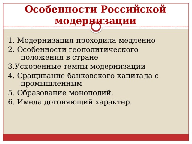 Особенности Российской модернизации 1. Модернизация проходила медленно 2. Особенности геополитического положения в стране 3.Ускоренные темпы модернизации 4. Сращивание банковского капитала с промышленным 5. Образование монополий. 6. Имела догоняющий характер. 