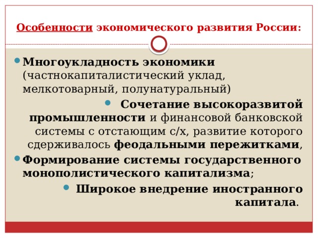 Особенности экономического развития России : Многоукладность экономики (частнокапиталистический уклад, мелкотоварный, полунатуральный) Сочетание высокоразвитой промышленности и финансовой банковской системы с отстающим с/х, развитие которого сдерживалось феодальными пережитками , Формирование системы государственного монополистического капитализма ; Широкое внедрение иностранного капитала . 