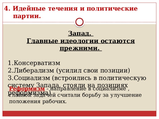 4. Идейные течения и политические партии. Запад. Главные идеологии остаются прежними.  1.Консерватизм 2.Либерализм (усилил свои позиции) 3.Социализм (встроились в политическую систему Запада, стояли на позициях реформизма) Реформизм - направление в социализме , главной задачей считали борьбу за улучшение положения рабочих. 
