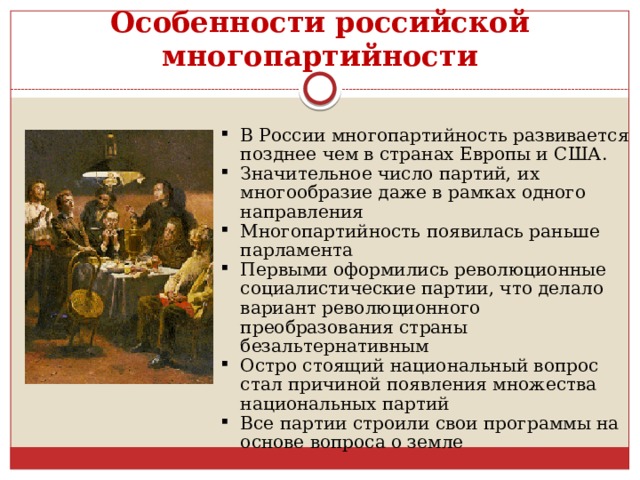 Особенности российской многопартийности В России многопартийность развивается позднее чем в странах Европы и США. Значительное число партий, их многообразие даже в рамках од­ного направления Многопартийность появилась раньше парламента Первыми оформились революционные социалистические партии, что делало вариант революционного преобразования страны безальтернативным Остро стоящий национальный вопрос стал причиной появления множества национальных партий Все партии строили свои программы на основе вопроса о земле 