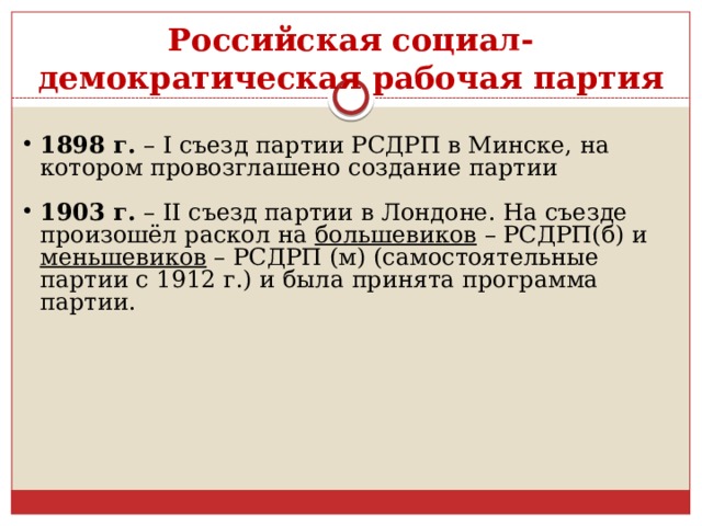 Российская социал-демократическая рабочая партия 1898 г. – I съезд партии РСДРП в Минске, на котором провозглашено создание партии 1903 г. – II съезд партии в Лондоне. На съезде произошёл раскол на  большевиков – РСДРП(б) и меньшевиков – РСДРП (м) (самостоятельные партии с 1912 г.) и была принята программа партии. 