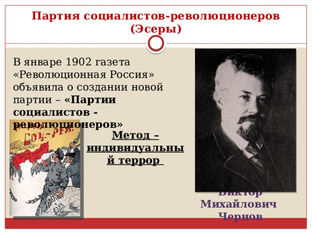 Партия социалистов-революционеров (Эсеры) В январе 1902 газета «Революционная Россия» объявила о создании новой партии – «Партии социалистов - революционеров»   Метод – индивидуальный террор Виктор Михайлович Чернов 