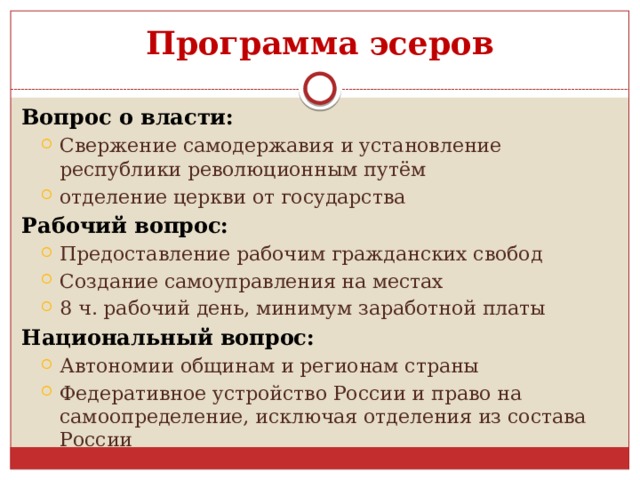 Программа эсеров Вопрос о власти: Свержение самодержавия и установление республики революционным путём отделение церкви от государства Свержение самодержавия и установление республики революционным путём отделение церкви от государства Рабочий вопрос: Предоставление рабочим гражданских свобод Создание самоуправления на местах 8 ч. рабочий день, минимум заработной платы Предоставление рабочим гражданских свобод Создание самоуправления на местах 8 ч. рабочий день, минимум заработной платы Национальный вопрос: Автономии общинам и регионам страны Федеративное устройство России и право на самоопределение, исключая отделения из состава России Автономии общинам и регионам страны Федеративное устройство России и право на самоопределение, исключая отделения из состава России 