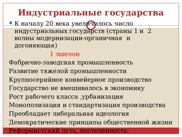 Индустриальные государства К началу 20 века увеличилось число индустриальных государств (страны 1 и 2 волны модернизации-органичная и догоняющая)  1 эшелон Фабрично-заводская промышленность Развитие тяжелой промышленности Крупносерийное конвейерное производство Государство не вмешивалось в экономику Рост рабочего класса ,урбанизация Монополизация и стандартизация производства Преобладает либеральная идеология Демократические принципы общественной жизни Реформистский путь, постепенность. 