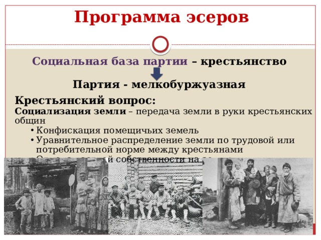 Программа эсеров Социальная база партии – крестьянство  Партия - мелкобуржуазная Крестьянский вопрос: Социализация земли  – передача земли в руки крестьянских общин Конфискация помещичьих земель Уравнительное распределение земли по трудовой или потребительной норме между крестьянами Отмена частной собственности на землю Конфискация помещичьих земель Уравнительное распределение земли по трудовой или потребительной норме между крестьянами Отмена частной собственности на землю 