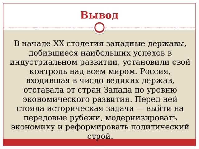 Вывод В начале XX столетия западные державы, добившиеся наибольших успехов в индустриальном развитии, установили свой контроль над всем миром. Россия, входившая в число великих держав, отставала от стран Запада по уровню экономического развития. Перед ней стояла историческая задача — выйти на передовые рубежи, модернизировать экономику и реформировать политический строй. 