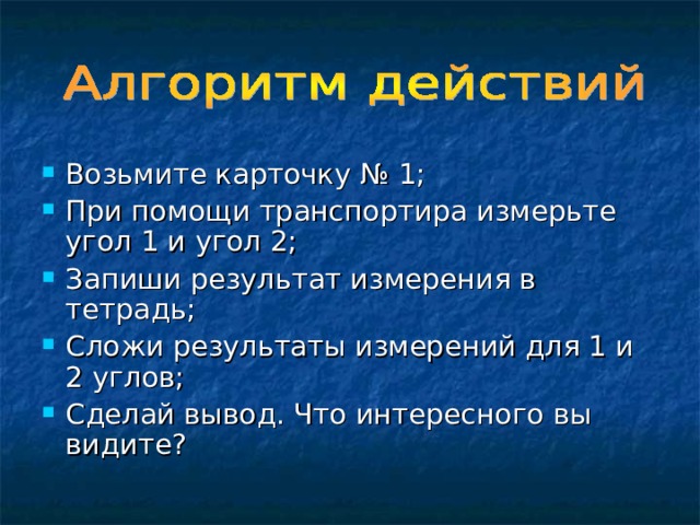 Возьмите карточку № 1; При помощи транспортира измерьте угол 1 и угол 2; Запиши результат измерения в тетрадь; Сложи результаты измерений для 1 и 2 углов; Сделай вывод. Что интересного вы видите? 