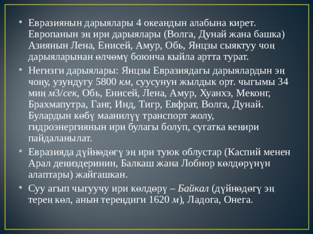 Евразиянын дарыялары 4 океандын алабына кирет. Европанын эң ири дарыялары (Волга, Дунай жана башка) Азиянын Лена, Енисей, Амур, Обь, Янцзы сыяктуу чоң дарыяларынан өлчөмү боюнча кыйла артта турат. Негизги дарыялары: Янцзы Евразиядагы дарыялардын эң чоңу, узундугу 5800  км , суусунун жылдык орт. чыгымы 34 миң  м 3/ сек , Обь, Енисей, Лена, Амур, Хуанхэ, Меконг, Брахмапутра, Ганг, Инд, Тигр, Евфрат, Волга, Дунай. Булардын көбү маанилүү транспорт жолу, гидроэнергиянын ири булагы болуп, сугатка кеңири пайдаланылат. Евразияда дүйнөдөгү эң ири туюк облустар (Каспий менен Арал деңиздеринин, Балкаш жана Лобнор көлдөрүнүн алаптары) жайгашкан. Суу агып чыгуучу ири көлдөрү –  Байкал  (дүйнөдөгү эң терең көл, анын тереңдиги 1620  м ), Ладога, Онега. 