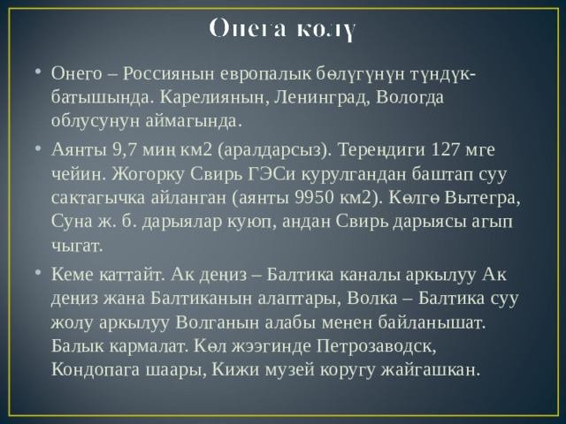 Онего – Россиянын европалык бөлүгүнүн түндүк-батышында. Карелиянын, Ленинград, Вологда облусунун аймагында. Аянты 9,7 миң км2 (аралдарсыз). Тереңдиги 127 мге чейин. Жогорку Свирь ГЭСи курулгандан баштап суу сактагычка айланган (аянты 9950 км2). Көлгө Вытегра, Суна ж. б. дарыялар куюп, андан Свирь дарыясы агып чыгат. Кеме каттайт. Ак деңиз – Балтика каналы аркылуу Ак деңиз жана Балтиканын алаптары, Волка – Балтика суу жолу аркылуу Волганын алабы менен байланышат. Балык кармалат. Көл жээгинде Петрозаводск, Кондопага шаары, Кижи музей коругу жайгашкан. 