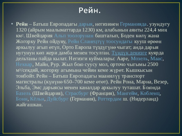 Рейн  – Батыш Европадагы  дарыя , негизинен  Германияда . узундугу 1320 (айрым маалыматтарда 1230) км, алабынын аянты 224,4 миң км 2 . Швейцария  Альп тоолорунан  башталып, Боден көлү жана Жогорку Рейн ойдуңу,  Рейн Сланецтүү тоосундагы  кууш өрөөн аркылуу агып өтүп, Орто Европа түздүгүнө чыгат; анда дарыя нугунун көп жери дамба менен тосулган.  Түндүк деңизге  куярда дельтаны пайда кылат. Негизги куймалары: Ааре,  Мозель ,  Маас ,  Неккар , Майн, Рур. Жыл бою суусу мол, орточо чыгымы 2500 м 3 /секдяй, жогорку агымына чейин кеме жүрөт. Кышкысын тоңбойт. Рейн – Батыш Европадагы маанилүү транспорт магистралы (күнүнө 650–700 кеме өтөт). Рейн Рона, Марна, Везер, Эльба, Эмс дарыясы менен каналдар аркылуу туташат. Боюнда  Базель  (Швейцария),  Страсбург  (Франция),  Мангейм ,  Кобленц ,  Бонн ,  Кёльн ,  Дуйсбург  (Германия),  Роттердам  ш. (Нидерланд) жайгашкан.  