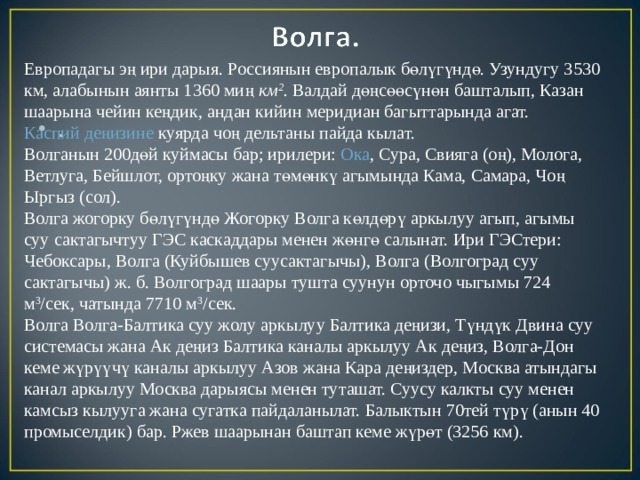 Европадагы эң ири дарыя. Россиянын европалык бөлүгүндө. Узундугу 3530 км, алабынын аянты 1360 миң  км 2 .  Валдай дөңсөөсүнөн башталып, Казан шаарына чейин кеңдик, андан кийин меридиан багыттарында агат.  Каспий деңизине  куярда чоң дельтаны пайда кылат. Волганын 200дөй куймасы бар; ирилери:  Ока , Сура, Свияга (оң), Молога, Ветлуга, Бейшлот, ортоңку жана төмөнкү агымында Кама, Самара, Чоң Ыргыз (сол). Волга жогорку бөлүгүндө Жогорку Волга көлдөрү аркылуу агып, агымы суу сактагычтуу ГЭС каскаддары менен жөнгө салынат. Ири ГЭСтери: Чебоксары, Волга (Куйбышев суусактагычы), Волга (Волгоград суу сактагычы) ж. б. Волгоград шаары тушта суунун орточо чыгымы 724 м 3 /сек, чатында 7710 м 3 /сек. Волга Волга-Балтика суу жолу аркылуу Балтика деңизи, Түндүк Двина суу системасы жана Ак деңиз Балтика каналы аркылуу Ак деңиз, Волга-Дон кеме жүрүүчү каналы аркылуу Азов жана Кара деңиздер, Москва атындагы канал аркылуу Москва дарыясы менен туташат. Суусу калкты суу менен камсыз кылууга жана сугатка пайдаланылат. Балыктын 70тей түрү (анын 40 промыселдик) бар. Ржев шаарынан баштап кеме жүрөт (3256 км). .  