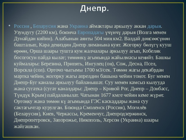 Россия  ,  Беларусия  жана  Украина  аймактары аркылуу аккан  дарыя . Узундугу (2200 км), боюнча  Европадагы  үчүнчү дарыя (Волга менен Дунайдан кийин). Алабынын аянты 504 миң км2. Валдай дөңсөөсүнөн башталып, Кара деңиздин Днепр лиманына куят. Жогорку бөлүгү кууш өрөөн, Орша шаары тушта кум жалчалары аркылуу агып, Кобеляк босогосун пайда кылат; төмөнкү агымында жайылмасы кеңийт. Башкы куймалары: Березина, Припять, Ингулец (оң), Сож, Десна, Псел, Ворскла (сол). Орточо чыгымы 1700 м3/сек. Төмөн жагы декабрдан мартка чейин, жогорку жагы апрелдин башына чейин тоңот. Буг менен Днепр-Буг каналы аркылуу байланышат. Суу менен камсыз кылууда жана сугатка (сугат каналдары: Днепр – Кривой Рог, Днепр – Донбасс, Түндүк Крым) пайдаланылат. Чатынан 1677 кмге чейин кеме жүрөт. Ортоңку жана төмөн кү агымында ГЭС каскаддары жана суу сактагычтар курулган. Боюнда Смоленск (Россия), Могилёв (Беларусия), Киев, Черкассы, Кременчуг, Днепродзержинск, Днепропетровск, Запорожье, Никополь, Херсон (Украина) шаары жайгашкан. 