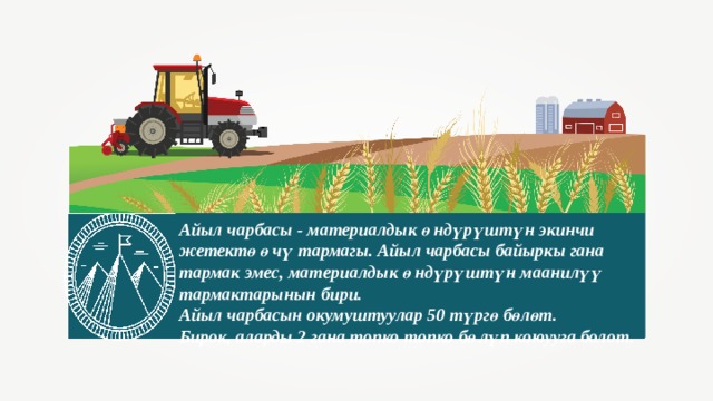 Айыл чарбасы - материалдык өндүрүштүн экинчи жетектөөчү тармагы. Айыл чарбасы байыркы гана тармак эмес, материалдык өндүрүштүн маанилүү тармактарынын бири. Айыл чарбасын окумуштуулар 50 түргө бөлөт. Бирок, аларды 2 гана топко топко бөлүп коюууга болот. . 