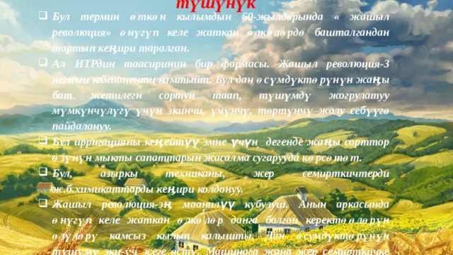 «Жашыл революция» жөнүндө түшүнүк Бул термин өткөн кылымдын 60-жылдарында « жашыл революция» өнүгүп келе жаткан өлкөлөрдө башталгандан тартып кеӊири таралган. Ал ИТРдин таасиринин бир формасы. Жашыл революция-3 негизги компоненти камтыйт. Бул дан өсүмдүктөрүнүн жаӊы бат жетилегн сортун таап, түшүмдү жогрулатуу мүмкүнчүлүгү үчүн экинчи, үчүнчү, төртүнчү жолу себүүгө пайдалануу. Бул ирригацияны кеӊейтүү эмне үчүн дегенде жаӊы сорттор өзүнүн мыкты сапаттарын жасалма сугарууда көрсөтөт. Бул, азыркы техниканы, жер семирткичтерди ж.б.химикаттарды кеӊири колдонуу. Жашыл революция-эӊ маанилүү кубулуш. Анын аркасында өнүгүп келе жаткан өлкөлөр данга болгон керектөөлөрүн өзүлөрү камсыз кылып калышты. Дан өсумдүктөрүнүн түшүмү эки-үч эсеге өстү. Машинага жана жер семирткичке болгон муктаждык артты. Ошондой болсо да, «жашыл революция» ага болгон үмүттү толук актай алган жок. 