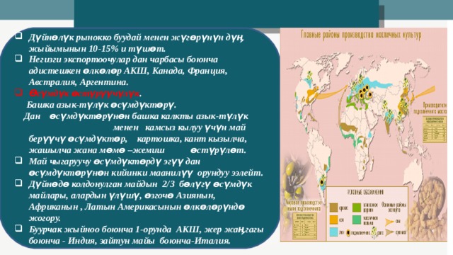 Дүйнөлүк рынокко буудай менен жүгөрүнүн дүӊ жыйымынын 10-15% и түшөт. Негизги экспортоочулар дан чарбасы боюнча адистешкен өлкөлөр АКШ, Канада, Франция, Австралия, Аргентина. Өсүмдүк өстүрүүчүлүк .  Башка азык-түлүк өсүмдүктөрү.  Дан өсүмдүктөрүнөн башка калкты азык-түлүк менен камсыз кылуу үчүн май берүүчү өсүмдүктөр, картошка, кант кызылча, жашылча жана мөмө –жемиш өстүрүлөт. Май чыгаруучу өсүмдүктөрдү эгүү дан өсүмдүктөрүнөн кийинки маанилүү орундуу ээлейт. Дүйнөдө колдонулган майдын 2/3 бөлүгү өсүмдүк майлары, алардын үлүшү, өзгочө Азиянын, Африканын , Латын Америкасынын өлкөлөрүндө жогору. Буурчак жыйноо боюнча 1-орунда АКШ, жер жаӊгагы боюнча - Индия, зайтун майы боюнча-Италия.  
