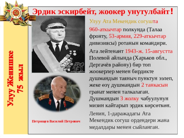 Эрдик эскирбейт, жоокер унутулбайт ! Улуу Ата Мекендик согуш та 960-аткычтар полкунда (Талаа фронту, 53-армия, 229-аткычтар дивизиясы) ротанын командири. Ага лейтенант 1943-ж. 15-августта Полевой айлында (Харьков обл., Дергачёв району) бир топ жоокерлер менен бирдикте душмандын таяныч пунктун ээлеп, жеке өзү душмандын 2 танкасын гранат менен талкалаган. Душмандын 3 жолку чабуулунун мизин кайтарып эрдик көрсөткөн.  Ленин, 1-даражадагы Ата Мекендик согуш ордендери жана медалдары менен сыйланган .                   Петрищев Василий Петрович     