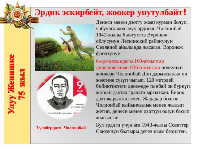 Эрдик эскирбейт, жоокер унутулбайт ! Денеси менен дзотту жаап курман болуп, чабуулга жол ачуу эрдигин Чолпонбай 1942-жылы 6-августта Воронеж облусунун Лескинский районунун Селявной айылында жасаган. Воронеж фронтунун 6-армиясындагы 160-аткычтар дивизиясынын 636-аткычтар полкунун жоокери Чолпонбай Дон дарыясынын оң жээгине сүзүп чыгып, 120 метрдей бийиктиктеги дөңсөөдө тынбай ок бүркүп жаткан дзотко граната ыргыткан. Бирок дзот жарылган эмес. Жарадар болгон Чолпонбай кыйынчылык менен жылып жетип, денеси менен дзоттун оозун басып жыгылган. Бул эрдиги үчүн ага 1943-жылы Советтер Союзунун баатыры деген наам берилген.                  Түлөбердиев Чолпонбай    