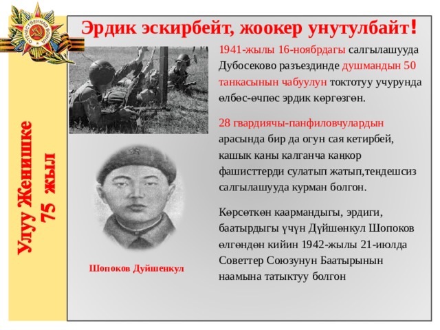 Эрдик эскирбейт, жоокер унутулбайт ! 1941-жылы 16-ноябрдагы салгылашууда Дубосеково разъездинде душмандын 50 танкасынын чабуулун токтотуу учурунда өлбөс-өчпөс эрдик көргөзгөн. 28 гвардиячы-панфиловчулардын арасында бир да огун сая кетирбей, кашык каны калганча каңкор фашисттерди сулатып жатып,теңдешсиз салгылашууда курман болгон. Көрсөткөн каармандыгы, эрдиги, баатырдыгы үчүн Дүйшөнкул Шопоков өлгөндөн кийин 1942-жылы 21-июлда Советтер Союзунун Баатырынын наамына татыктуу болгон                  Шопоков Дуйшенкул 