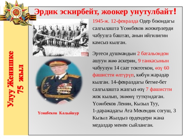Эрдик эскирбейт, жоокер унутулбайт ! 1945-ж. 12-февралда Одер боюндагы салгылашта Үсөнбеков жоокерлерди чабуулга баштап, анын ийгилигин камсыз кылган. Эртеси душмандын 2 батальондон ашуун жөө аскерин, 9 танкасынын чабуулун 14 саат токтоткон, өзү 60 фашистти өлтүрүп , көбүн жарадар кылган. 14-февралдагы бетме-бет салгылашта жалгыз өзү 7 фашистти жок кылып, экөөнү туткундаган. Үсөнбеков Ленин, Кызыл Туу, 1-даражадагы Ата Мекендик согуш, 3 Кызыл Жылдыз ордендери жана медалдар менен сыйланган.                  Yсөнбеков Калыйнур 