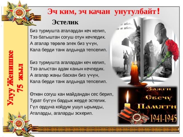 Эч ким, эч качан унутулбайт !  Эстелик Биз турмушта аталардан кеч келип,  Тээ батыштан согуш отун кечпедик.  А аталар төрөлө элек биз үчүн,  Кала берди танк алдында тепселип.   Биз турмушта агалардан кеч келип,  Тээ алыстан адам канын кечпедик.  А агалар жаңы баскан биз үчүн,  Кала берди танк алдында тепселип.   Өткөн согуш кан майдандан сес берип,  Турат бүгүн бардык жерде эстелик.  Гүл ордуна койдум ушул ырымды,  Аталарды, агаларды эскерип. 