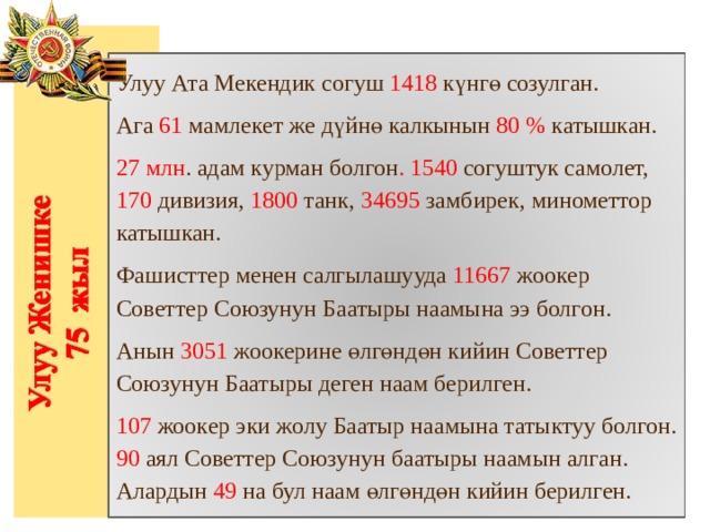 Улуу Ата Мекендик согуш 1418 күнгө созулган. Ага 61 мамлекет же дүйнө калкынын 80 % катышкан. 27 млн . адам курман болгон . 1540 согуштук самолет, 170 дивизия, 1800 танк, 34695 замбирек, минометтор катышкан. Фашисттер менен салгылашууда 11667 жоокер Советтер Союзунун Баатыры наамына ээ болгон. Анын 3051 жоокерине өлгөндөн кийин Советтер Союзунун Баатыры деген наам берилген. 107 жоокер эки жолу Баатыр наамына татыктуу болгон. 90 аял Советтер Союзунун баатыры наамын алган. Алардын 49 на бул наам өлгөндөн кийин берилген. 