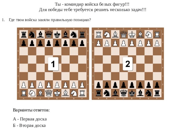 Ты - командир войска белых фигур!!!  Для победы тебе требуется решить несколько задач!!! Где твои войска заняли правильную позицию? Варианты ответов: А - Первая доска Б - Вторая доска 