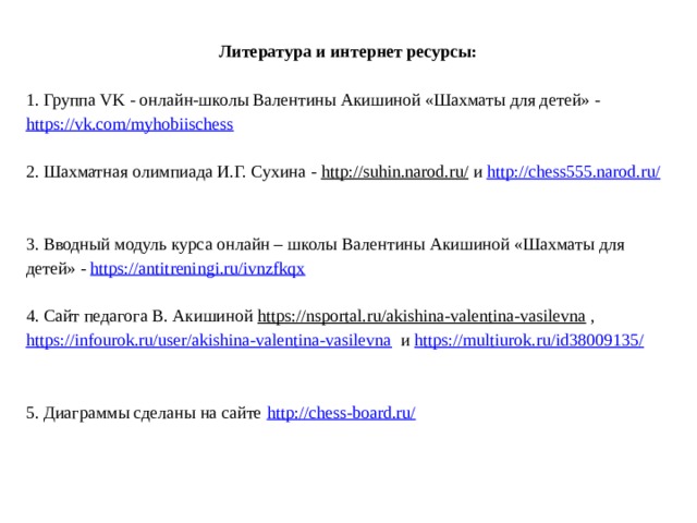 Литература и интернет ресурсы:   1. Группа VK - онлайн-школы Валентины Акишиной «Шахматы для детей» - https://vk.com/myhobiischess   2. Шахматная олимпиада И.Г. Сухина - http://suhin.narod.ru/ и http://chess555.narod.ru/       3. Вводный модуль курса онлайн – школы Валентины Акишиной «Шахматы для детей» - https://antitreningi.ru/ivnzfkqx   4. Сайт педагога В. Акишиной https://nsportal.ru/akishina-valentina-vasilevna , https://infourok.ru/user/akishina-valentina-vasilevna и https://multiurok.ru/id38009135/      5. Диаграммы сделаны на сайте http://chess-board.ru/    