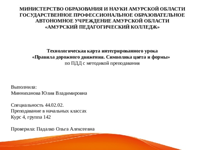 МИНИСТЕРСТВО ОБРАЗОВАНИЯ И НАУКИ АМУРСКОЙ ОБЛАСТИ ГОСУДАРСТВЕННОЕ ПРОФЕССИОНАЛЬНОЕ ОБРАЗОВАТЕЛЬНОЕ АВТОНОМНОЕ УЧРЕЖДЕНИЕ АМУРСКОЙ ОБЛАСТИ «АМУРСКИЙ ПЕДАГОГИЧЕСКИЙ КОЛЛЕДЖ»  Технологическая карта интегрированного урока «Правила дорожного движения. Символика цвета и формы» по ПДД с методикой преподавания Выполнила: Минниханова Юлия Владимировна Специальность 44.02.02. Преподавание в начальных классах Курс 4, группа 142 Проверила: Падалко Ольга Алексеевна 