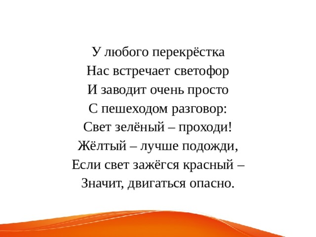 У любого перекрёстка Нас встречает светофор И заводит очень просто С пешеходом разговор: Свет зелёный – проходи! Жёлтый – лучше подожди, Если свет зажёгся красный – Значит, двигаться опасно. 