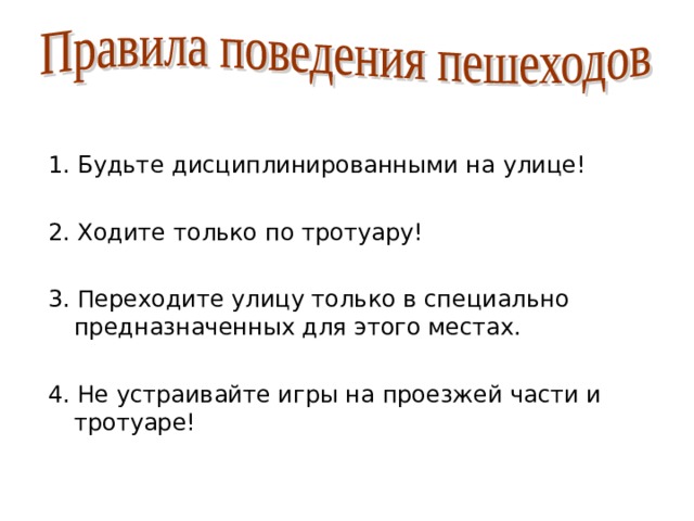 1. Будьте дисциплинированными на улице! 2. Ходите только по тротуару! 3. Переходите улицу только в специально предназначенных для этого местах. 4. Не устраивайте игры на проезжей части и тротуаре! 