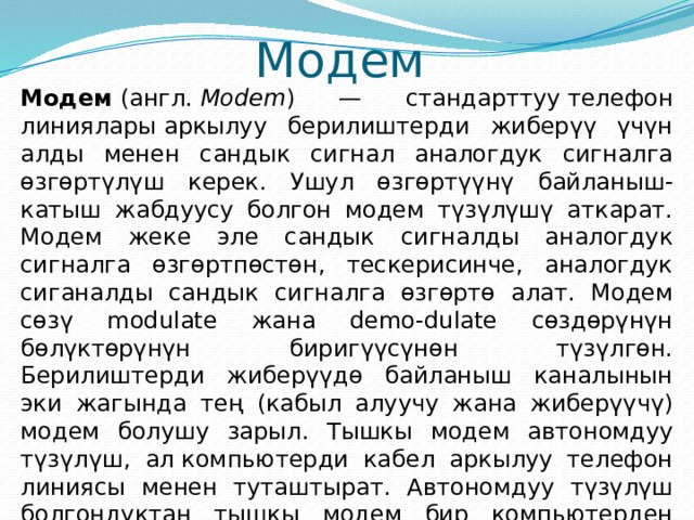 Модем Модем  (англ.  Modem ) — cтандарттуу телефон линиялары аркылуу берилиштерди жиберүү үчүн алды менен сандык сигнал аналогдук сигналга өзгөртүлүш керек. Ушул өзгөртүүнү байланыш-катыш жабдуусу болгон модем түзүлүшү аткарат. Модем жеке эле сандык сигналды аналогдук сигналга өзгөртпөстөн, тескерисинче, аналогдук сиганалды сандык сигналга өзгөртө алат. Модем сөзү modulate жана demo-dulate сөздөрүнүн бөлүктөрүнүн биригүүсүнөн түзүлгөн. Берилиштерди жиберүүдө байланыш каналынын эки жагында тең (кабыл алуучу жана жиберүүчү) модем болушу зарыл. Тышкы модем автономдуу түзүлүш, ал компьютерди кабел аркылуу телефон линиясы менен туташтырат. Автономдуу түзүлүш болгондуктан тышкы модем бир компьютерден экинчисине жеңил которулат. 