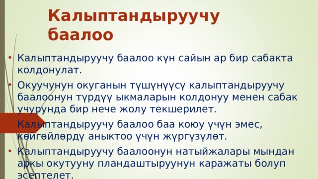 Калыптандыруучу баалоо Калыптандыруучу баалоо күн сайын ар бир сабакта колдонулат. Окуучунун окуганын түшүнүүсү калыптандыруучу баалоонун түрдүү ыкмаларын колдонуу менен сабак учурунда бир нече жолу текшерилет. Калыптандыруучу баалоо баа коюу үчүн эмес, көйгөйлөрдү аныктоо үчүн жүргүзүлөт. Калыптандыруучу баалоонун натыйжалары мындан аркы окутууну пландаштыруунун каражаты болуп эсептелет. 