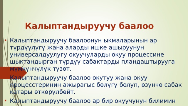 Калыптандыруучу баалоо Калыптандыруучу баалоонун ыкмаларынын ар түрдүүлүгү жана аларды ишке ашыруунун универсалдуулугу окуучуларды окуу процессине шыктандырган түрдүү сабактарды пландаштырууга мүмкүнчүлүк түзөт. Калыптандыруучу баалоо окутуу жана окуу процесстеринин ажырагыс бөлүгү болуп, өзүнчө сабак катары өткөрүлбөйт. Калыптандыруучу баалоо ар бир окуучунун билимин жогорулатууга шарт түзөт. 