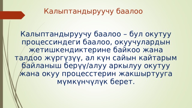 Калыптандыруучу баалоо Калыптандыруучу баалоо – бул окутуу процессиндеги баалоо, окуучулардын жетишкендиктерине байкоо жана талдоо жүргүзүү, ал күн сайын кайтарым байланыш берүү/алуу аркылуу окутуу жана окуу процесстерин жакшыртууга мүмкүнчүлүк берет. 