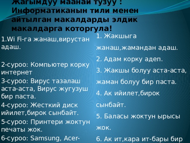 Жагымдуу маанай тузуу : Информатиканын тили менен айтылган макалдарды элдик макалдарга которгула! 1. Жакшыга жанаш,жамандан адаш. 2. Адам корку адеп. 3. Жакшы болуу аста-аста, жаман болуу бир паста. 4. Ак ийилет,бирок сынбайт. 5. Баласы жоктун ырысы жок. 6. Ак ит,кара ит-бары бир ит. 1.Wi Fi-га жанаш,вирустан адаш. 2-суроо: Компьютер корку интернет 3-суроо: Вирус тазалаш аста-аста, Вирус жугузуш бир паста. 4-суроо: Жесткий диск ийилет,бирок сынбайт. 5-суроо: Принтери жоктун печаты жок. 6-суроо: Samsung, Acer-баары бир компьютер. 