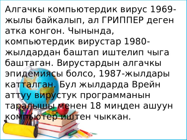 Алгачкы компьютердик вирус 1969-жылы байкалып, ал ГРИППЕР деген атка конгон. Чынында, компьютердик вирустар 1980-жылдардан баштап иштелип чыга баштаган. Вирустардын алгачкы эпидемиясы болсо, 1987-жылдары катталган. Бул жылдарда Врейн аттуу вирустук программанын таралышы менен 18 миңден ашуун компьютер иштен чыккан. 