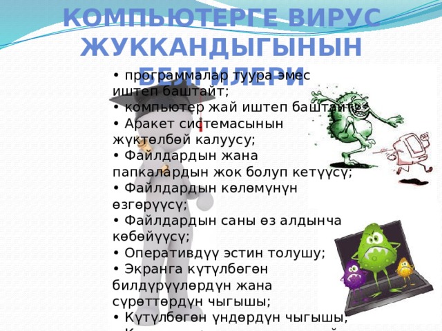 Компьютерге вирус жуккандыгынын белгилери • программалар туура эмес иштеп баштайт; • компьютер жай иштеп баштайт; • Аракет системасынын жүктөлбөй калуусу; • Файлдардын жана папкалардын жок болуп кетүүсү; • Файлдардын көлөмүнүн өзгөрүүсү; • Файлдардын саны өз алдынча көбөйүүсү; • Оперативдүү эстин толушу; • Экранга күтүлбөгөн билдүрүүлөрдүн жана сүрөттөрдүн чыгышы; • Күтүлбөгөн үндөрдүн чыгышы; • Компьютердин катып же жай иштеши ж.б. 